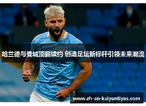 哈兰德与曼城顶薪续约 创造足坛新标杆引领未来潮流
