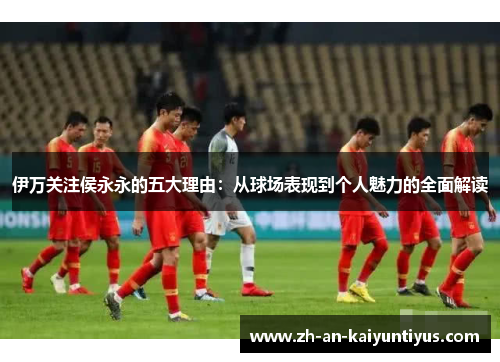伊万关注侯永永的五大理由：从球场表现到个人魅力的全面解读