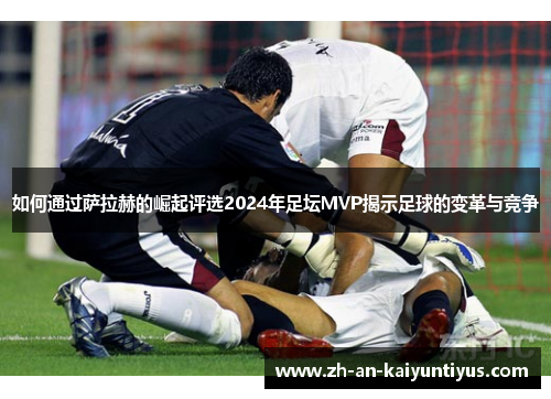 如何通过萨拉赫的崛起评选2024年足坛MVP揭示足球的变革与竞争