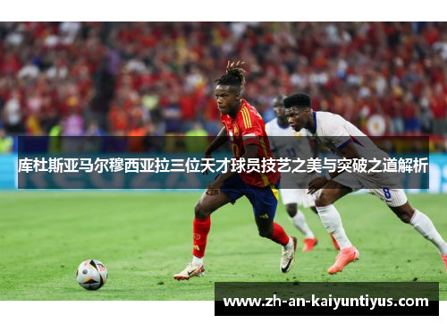 库杜斯亚马尔穆西亚拉三位天才球员技艺之美与突破之道解析