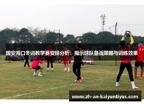 国安海口冬训教学赛安排分析：揭示球队备战策略与训练效果