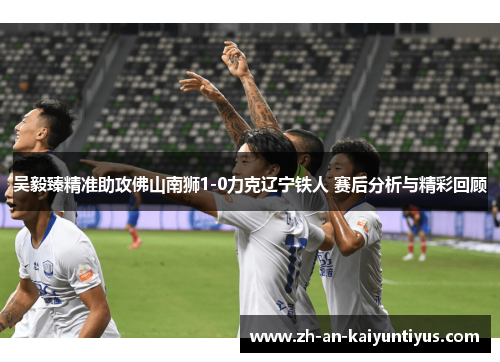 吴毅臻精准助攻佛山南狮1-0力克辽宁铁人 赛后分析与精彩回顾