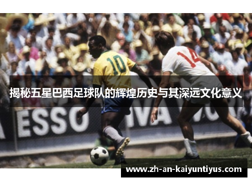 揭秘五星巴西足球队的辉煌历史与其深远文化意义