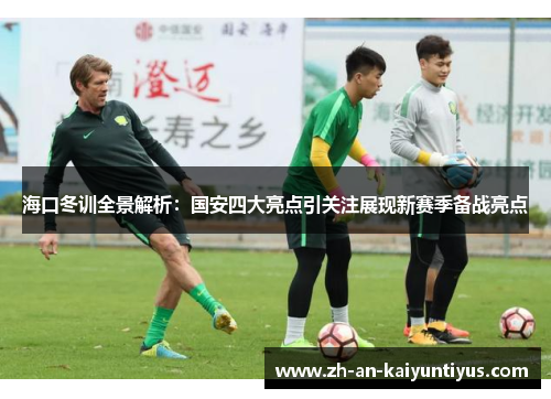 海口冬训全景解析：国安四大亮点引关注展现新赛季备战亮点