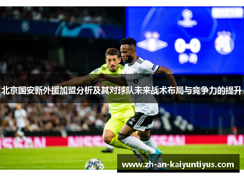 北京国安新外援加盟分析及其对球队未来战术布局与竞争力的提升