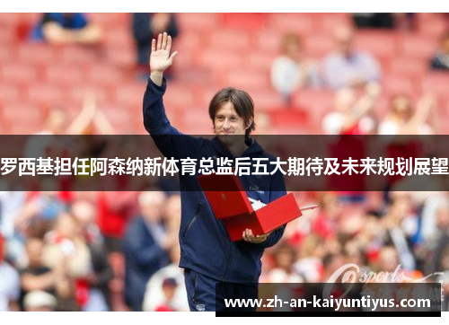 罗西基担任阿森纳新体育总监后五大期待及未来规划展望