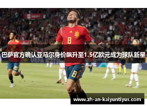 巴萨官方确认亚马尔身价飙升至1.5亿欧元成为球队新星