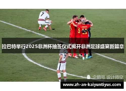 拉巴特举行2025非洲杯抽签仪式揭开非洲足球盛宴新篇章 拉巴特举行2025非洲杯抽签仪式揭开非洲足球盛宴新篇章