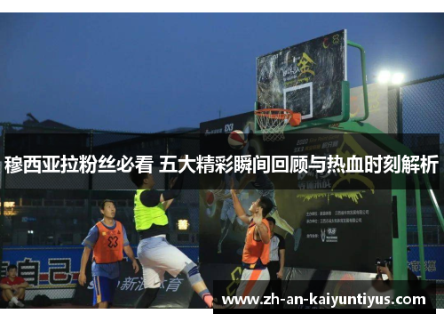 穆西亚拉粉丝必看 五大精彩瞬间回顾与热血时刻解析