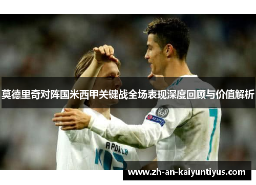 莫德里奇对阵国米西甲关键战全场表现深度回顾与价值解析
